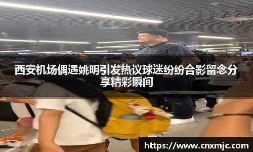 西安机场偶遇姚明引发热议球迷纷纷合影留念分享精彩瞬间